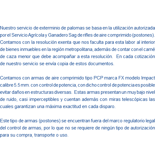  Nuestro servicio de exterminio de palomas se basa en la utilización autorizada por el Servicio Agrícola y Ganadero Sag de rifles de aire comprimido (postones). Contamos con la resolución exenta que nos faculta para esta labor al interior de bienes inmuebles en la región metropolitana, además de contar con el carné de caza menor que debe acompañar a esta resolución. En cada cotización de nuestro servicio se envía copia de estos documentos. Contamos con armas de aire comprimido tipo PCP marca FX modelo Impact calibre 5.5 mm. con control de potencia, con dicho control de potencia es posible evitar daños en estructuras diversas. Estas armas presentan un muy bajo nivel de ruido, casi imperceptibles y cuentan además con miras telescópicas las cuales garantizan una máxima exactitud en cada disparo. Este tipo de armas (postones) se encuentran fuera del marco regulatorio legal del control de armas, por lo que no se requiere de ningún tipo de autorización para su compra, transporte o uso. 