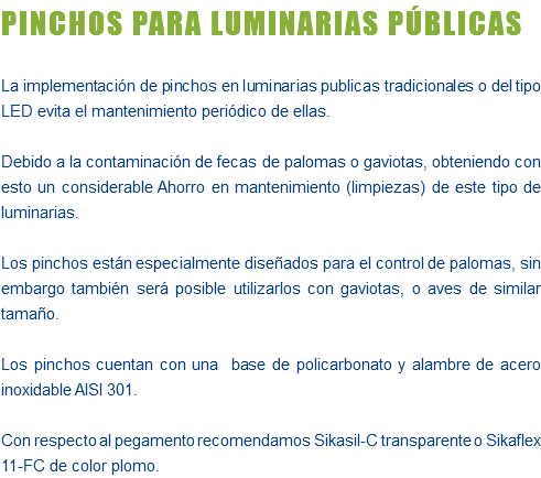 PINCHOS PARA LUMINARIAS PÚBLICAS La implementación de pinchos en luminarias publicas tradicionales o del tipo LED evita el mantenimiento periódico de ellas. Debido a la contaminación de fecas de palomas o gaviotas, obteniendo con esto un considerable Ahorro en mantenimiento (limpiezas) de este tipo de luminarias. Los pinchos están especialmente diseñados para el control de palomas, sin embargo también será posible utilizarlos con gaviotas, o aves de similar tamaño. Los pinchos cuentan con una base de policarbonato y alambre de acero inoxidable AISI 301. Con respecto al pegamento recomendamos Sikasil-C transparente o Sikaflex 11-FC de color plomo.