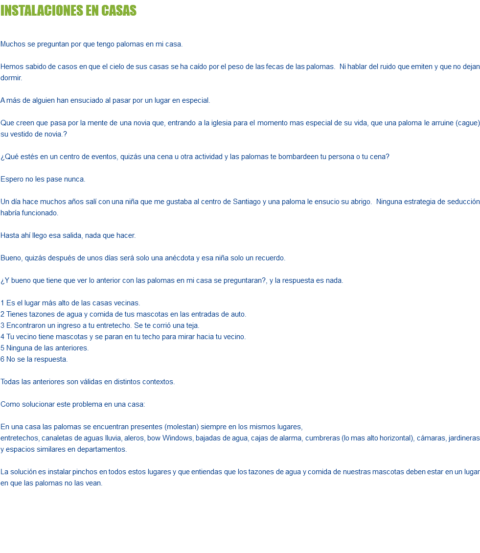INSTALACIONES EN CASAS Muchos se preguntan por que tengo palomas en mi casa. Hemos sabido de casos en que el cielo de sus casas se ha caído por el peso de las fecas de las palomas. Ni hablar del ruido que emiten y que no dejan dormir. A más de alguien han ensuciado al pasar por un lugar en especial. Que creen que pasa por la mente de una novia que, entrando a la iglesia para el momento mas especial de su vida, que una paloma le arruine (cague) su vestido de novia.? ¿Qué estés en un centro de eventos, quizás una cena u otra actividad y las palomas te bombardeen tu persona o tu cena? Espero no les pase nunca. Un día hace muchos años salí con una niña que me gustaba al centro de Santiago y una paloma le ensucio su abrigo. Ninguna estrategia de seducción habría funcionado. Hasta ahí llego esa salida, nada que hacer. Bueno, quizás después de unos días será solo una anécdota y esa niña solo un recuerdo. ¿Y bueno que tiene que ver lo anterior con las palomas en mi casa se preguntaran?, y la respuesta es nada. 1 Es el lugar más alto de las casas vecinas. 2 Tienes tazones de agua y comida de tus mascotas en las entradas de auto. 3 Encontraron un ingreso a tu entretecho. Se te corrió una teja. 4 Tu vecino tiene mascotas y se paran en tu techo para mirar hacia tu vecino. 5 Ninguna de las anteriores. 6 No se la respuesta. Todas las anteriores son válidas en distintos contextos. Como solucionar este problema en una casa: En una casa las palomas se encuentran presentes (molestan) siempre en los mismos lugares, entretechos, canaletas de aguas lluvia, aleros, bow Windows, bajadas de agua, cajas de alarma, cumbreras (lo mas alto horizontal), cámaras, jardineras y espacios similares en departamentos. La solución es instalar pinchos en todos estos lugares y que entiendas que los tazones de agua y comida de nuestras mascotas deben estar en un lugar en que las palomas no las vean. 